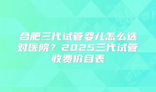 合肥三代试管婴儿怎么选对医院？2025三代试管收费价目表