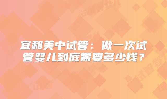 宜和美中试管：做一次试管婴儿到底需要多少钱？