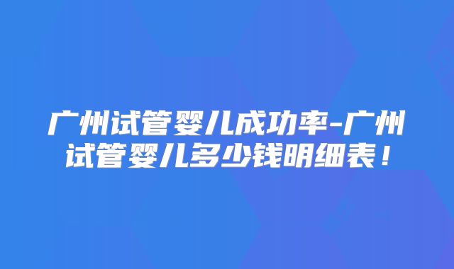 广州试管婴儿成功率-广州试管婴儿多少钱明细表!