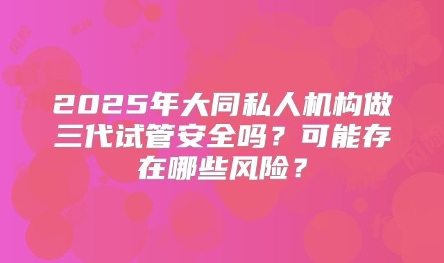 2025年大同私人机构做三代试管安全吗？可能存在哪些风险？
