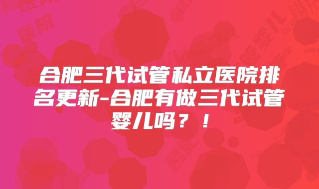 合肥三代试管私立医院排名更新-合肥有做三代试管婴儿吗？！