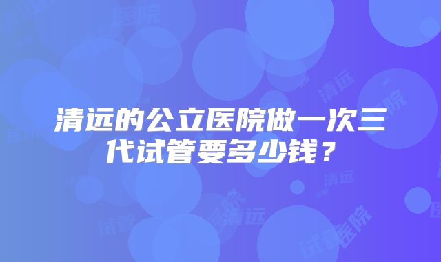 清远的公立医院做一次三代试管要多少钱？