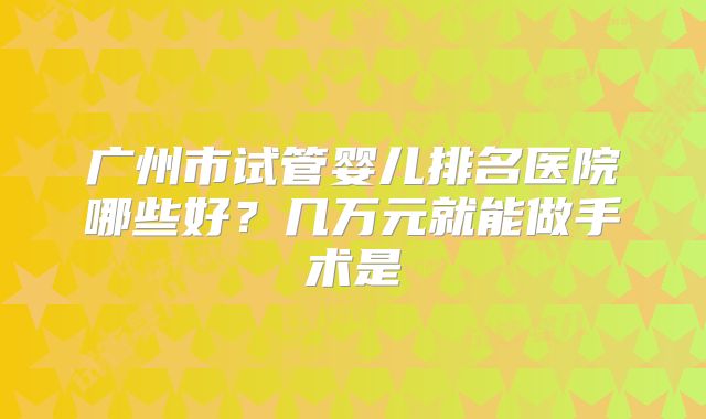 广州市试管婴儿排名医院哪些好？几万元就能做手术是