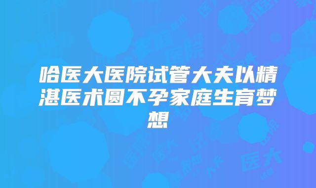 哈医大医院试管大夫以精湛医术圆不孕家庭生育梦想