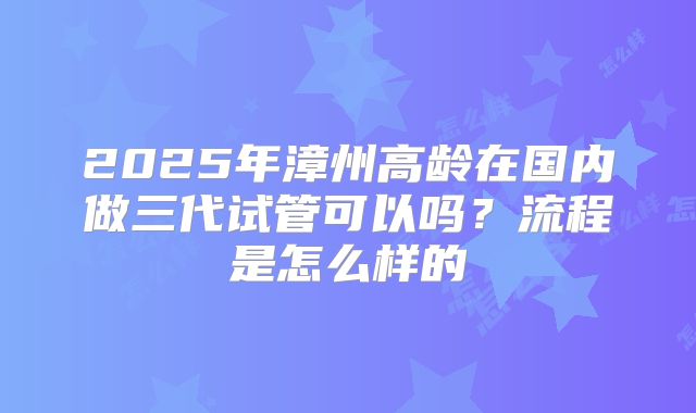 2025年漳州高龄在国内做三代试管可以吗？流程是怎么样的