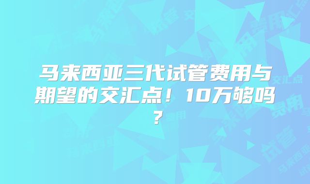 马来西亚三代试管费用与期望的交汇点！10万够吗？