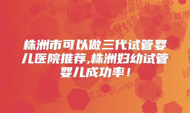 株洲市可以做三代试管婴儿医院推荐,株洲妇幼试管婴儿成功率！