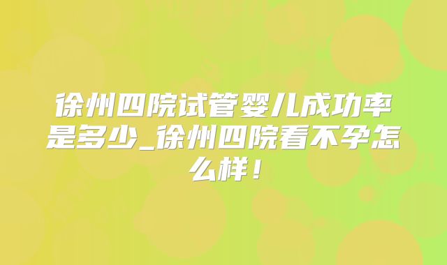 徐州四院试管婴儿成功率是多少_徐州四院看不孕怎么样！