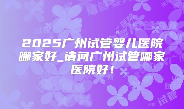 2025广州试管婴儿医院哪家好_请问广州试管哪家医院好！