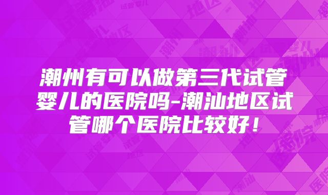 潮州有可以做第三代试管婴儿的医院吗-潮汕地区试管哪个医院比较好！