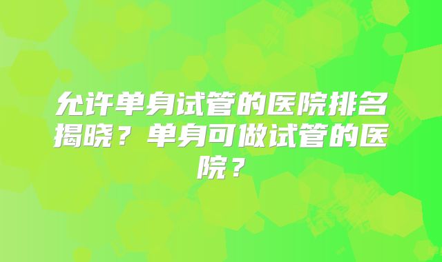 允许单身试管的医院排名揭晓？单身可做试管的医院？