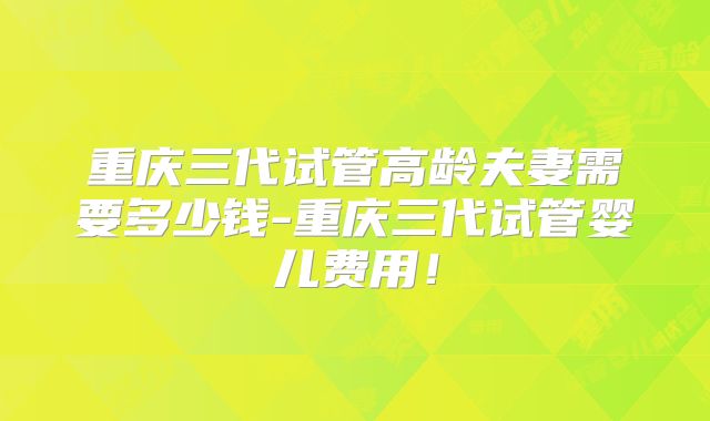 重庆三代试管高龄夫妻需要多少钱-重庆三代试管婴儿费用！