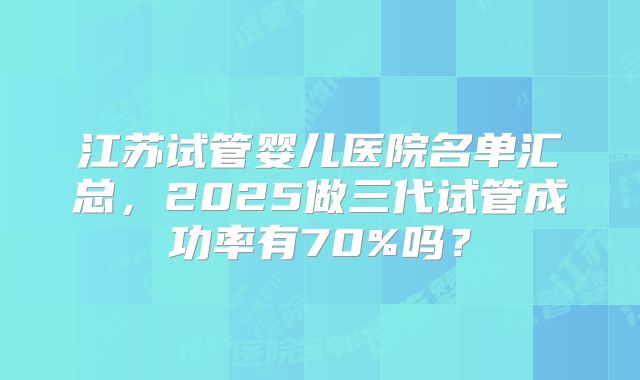 江苏试管婴儿医院名单汇总，2025做三代试管成功率有70%吗？