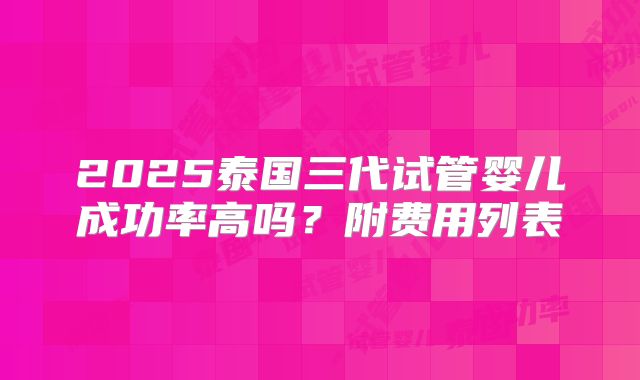 2025泰国三代试管婴儿成功率高吗？附费用列表