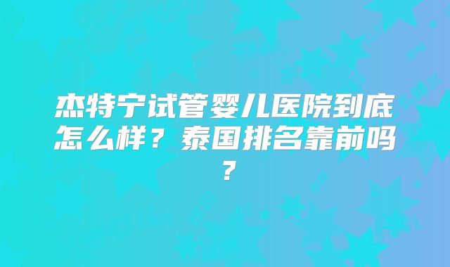 杰特宁试管婴儿医院到底怎么样？泰国排名靠前吗？