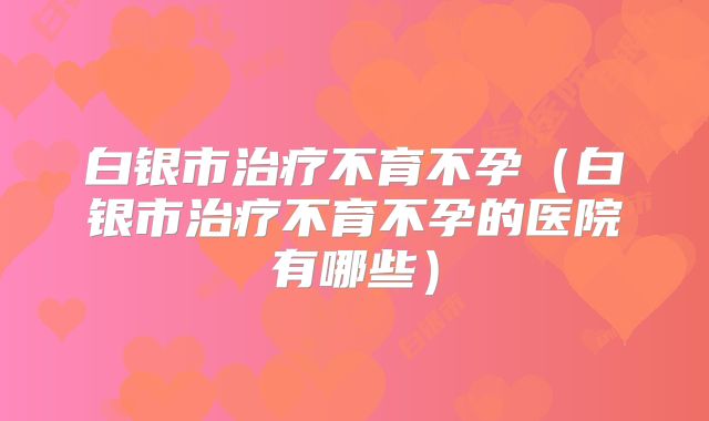 白银市治疗不育不孕(白银市治疗不育不孕的医院有哪些)