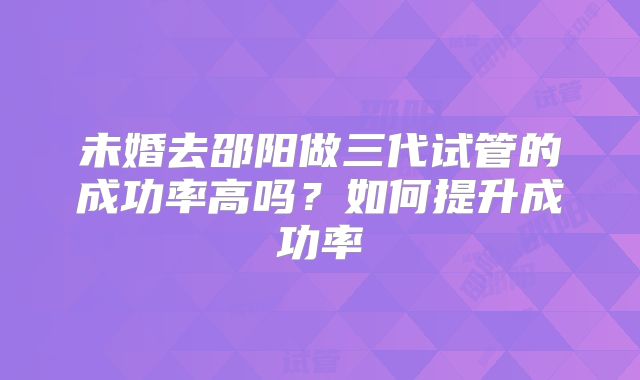 未婚去邵阳做三代试管的成功率高吗？如何提升成功率