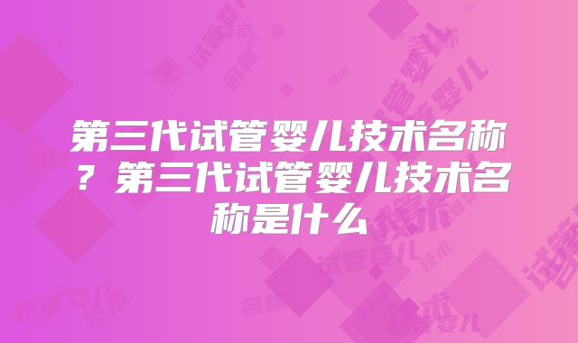 第三代试管婴儿技术名称?第三代试管婴儿技术名称是什么