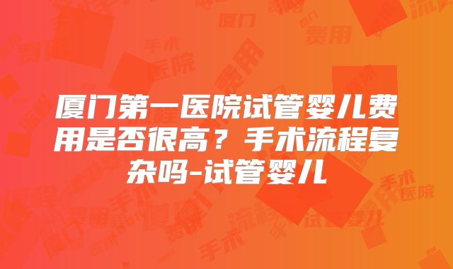 厦门第一医院试管婴儿费用是否很高？手术流程复杂吗-试管婴儿