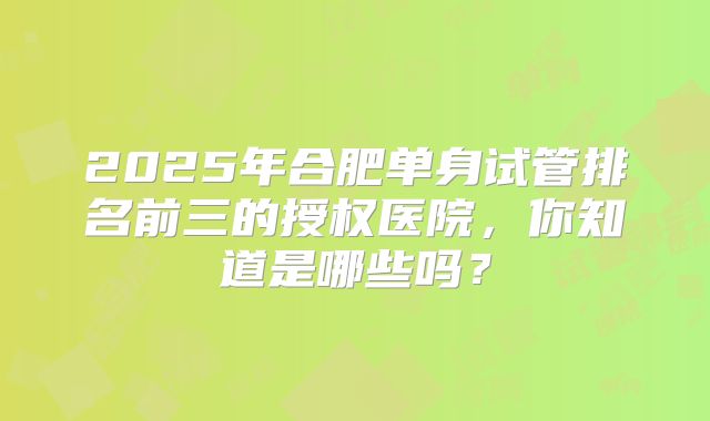 2025年合肥单身试管排名前三的授权医院，你知道是哪些吗？