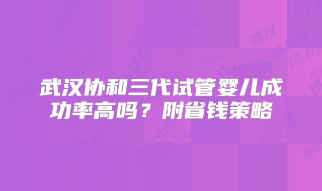 武汉协和三代试管婴儿成功率高吗？附省钱策略
