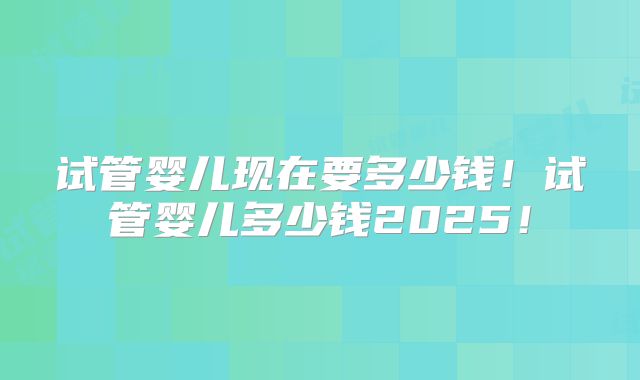 试管婴儿现在要多少钱！试管婴儿多少钱2025！
