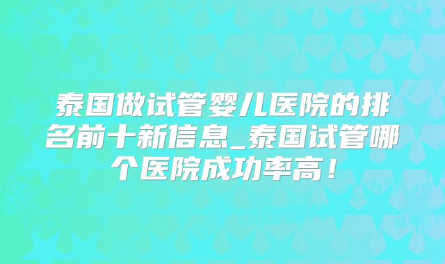 泰国做试管婴儿医院的排名前十新信息_泰国试管哪个医院成功率高！