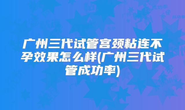 广州三代试管宫颈粘连不孕效果怎么样(广州三代试管成功率)