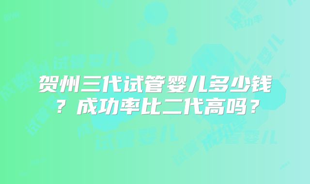 贺州三代试管婴儿多少钱？成功率比二代高吗？