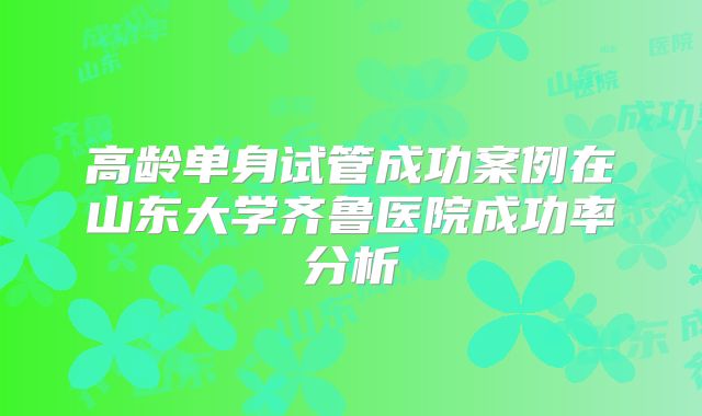 高龄单身试管成功案例在山东大学齐鲁医院成功率分析