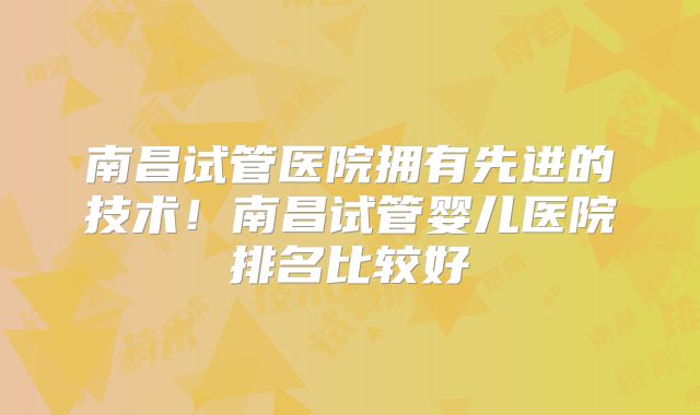 南昌试管医院拥有先进的技术！南昌试管婴儿医院排名比较好