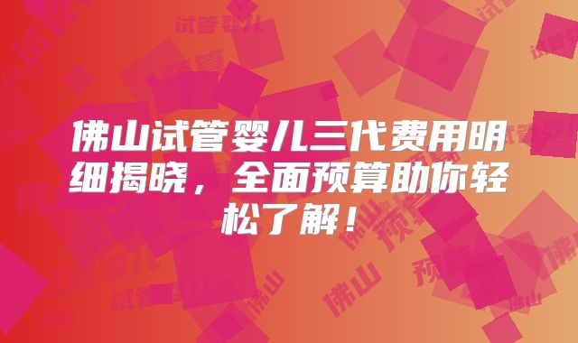佛山试管婴儿三代费用明细揭晓,全面预算助你轻松了解!