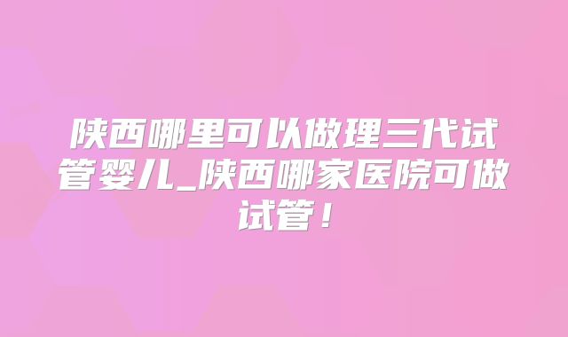陕西哪里可以做理三代试管婴儿_陕西哪家医院可做试管！