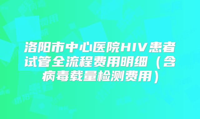 洛阳市中心医院HIV患者试管全流程费用明细（含病毒载量检测费用）