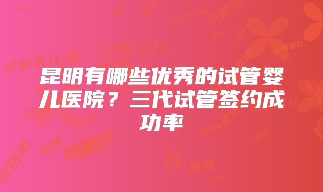 昆明有哪些优秀的试管婴儿医院？三代试管签约成功率