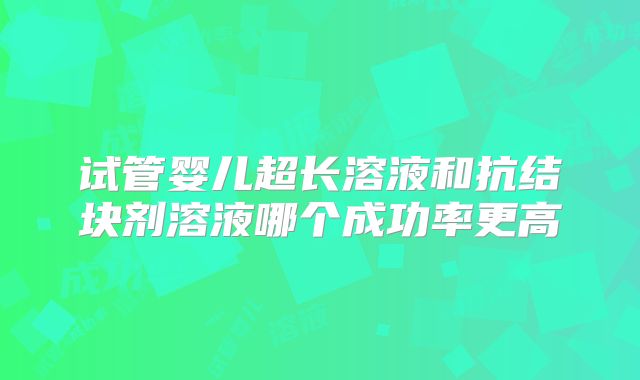 试管婴儿超长溶液和抗结块剂溶液哪个成功率更高