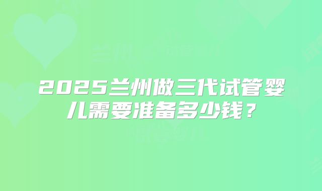 2025兰州做三代试管婴儿需要准备多少钱？