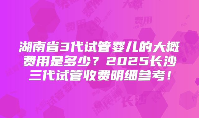 湖南省3代试管婴儿的大概费用是多少？2025长沙三代试管收费明细参考！
