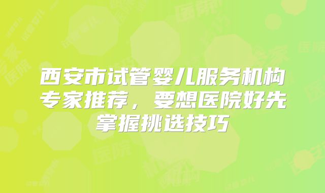 西安市试管婴儿服务机构专家推荐，要想医院好先掌握挑选技巧