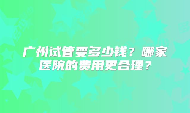 广州试管要多少钱？哪家医院的费用更合理？