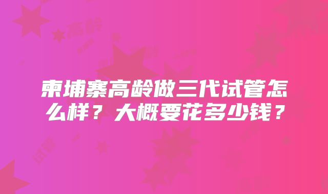 柬埔寨高龄做三代试管怎么样?大概要花多少钱?