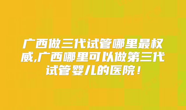 广西做三代试管哪里最权威,广西哪里可以做第三代试管婴儿的医院!