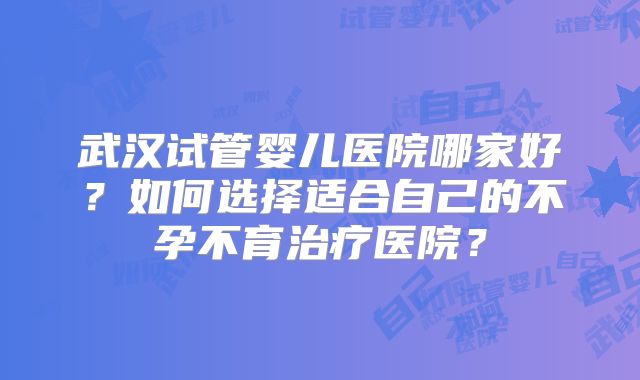 武汉试管婴儿医院哪家好？如何选择适合自己的不孕不育治疗医院？
