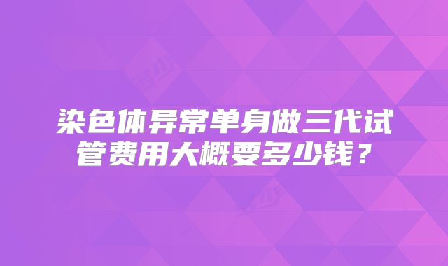 染色体异常单身做三代试管费用大概要多少钱?