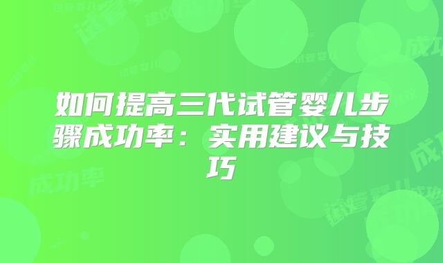 如何提高三代试管婴儿步骤成功率：实用建议与技巧