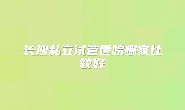 长沙私立试管医院哪家比较好