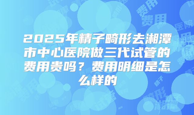 2025年精子畸形去湘潭市中心医院做三代试管的费用贵吗?费用明细是怎么样的