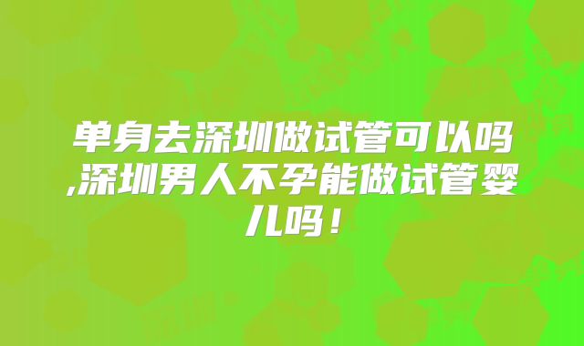 单身去深圳做试管可以吗,深圳男人不孕能做试管婴儿吗！
