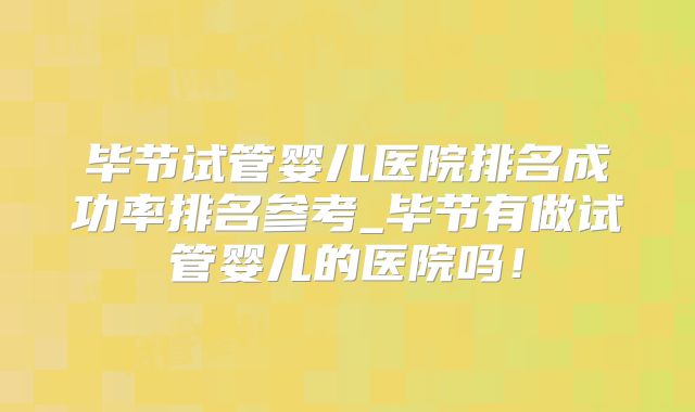 毕节试管婴儿医院排名成功率排名参考_毕节有做试管婴儿的医院吗！