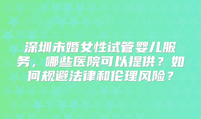深圳未婚女性试管婴儿服务，哪些医院可以提供？如何规避法律和伦理风险？